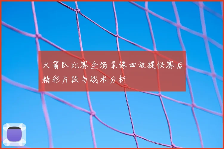 火箭队比赛全场录像回放提供赛后精彩片段与战术分析