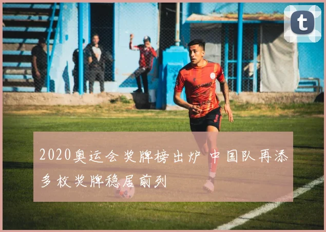 2020奥运会奖牌榜出炉 中国队再添多枚奖牌稳居前列