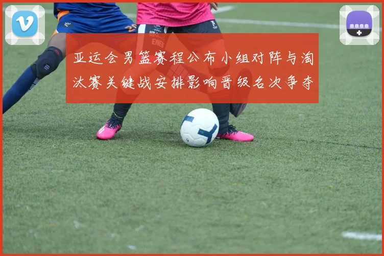 亚运会男篮赛程公布小组对阵与淘汰赛关键战安排影响晋级名次争夺