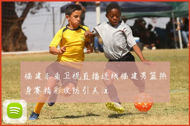 福建东南卫视直播连线福建男篮热身赛精彩攻防引关注