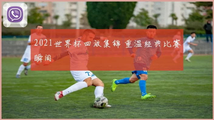 2021世界杯回放集锦 重温经典比赛瞬间